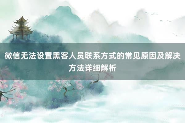 微信无法设置黑客人员联系方式的常见原因及解决方法详细解析
