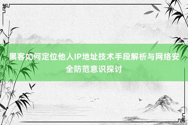 黑客如何定位他人IP地址技术手段解析与网络安全防范意识探讨